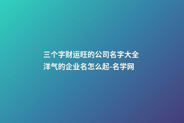 三个字财运旺的公司名字大全 洋气的企业名怎么起-名学网-第1张-公司起名-玄机派
